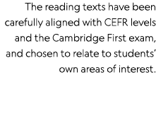 The reading texts have been carefully aligned with CEFR levels and the Cambridge First exam, and chosen to relate to    