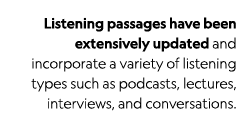 Listening passages have been extensively updated and incorporate a variety of listening types such as podcasts, lectu   