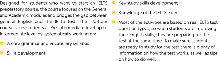 Designed for students who want to start an IELTS preparatory course, the course focuses on the General and Academic m   