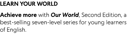 LEARN YOUR WORLD Achieve more with Our World, Second Edition, a best-selling seven-level series for young learners of   